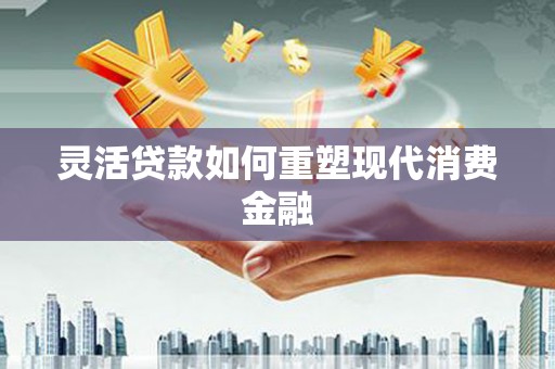 界首灵活贷款如何重塑现代消费金融