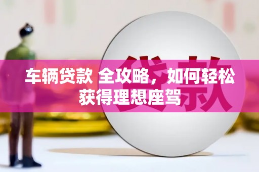 界首车辆贷款 全攻略，如何轻松获得理想座驾