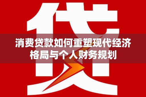 界首消费贷款如何重塑现代经济格局与个人财务规划