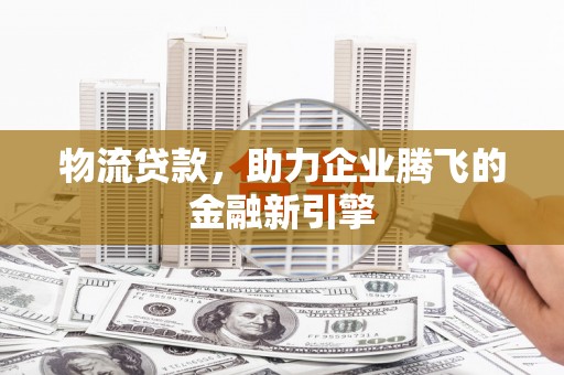 界首物流贷款，助力企业腾飞的金融新引擎