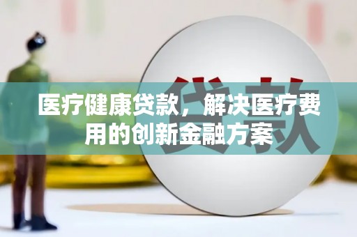 界首医疗健康贷款，解决医疗费用的创新金融方案