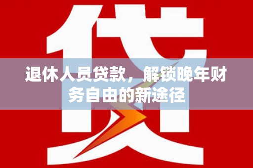 界首退休人员贷款，解锁晚年财务自由的新途径