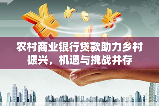 界首农村商业银行贷款助力乡村振兴，机遇与挑战并存