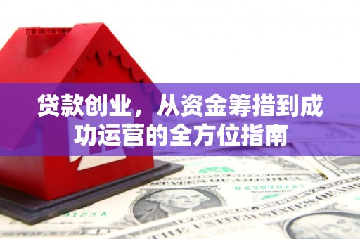 界首贷款创业，从资金筹措到成功运营的全方位指南