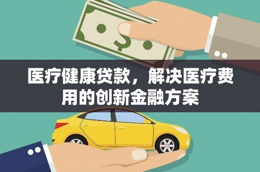 界首医疗健康贷款，解决医疗费用的创新金融方案