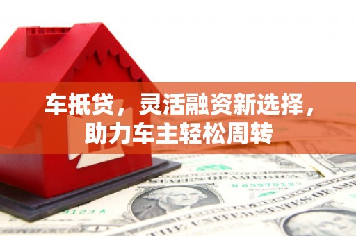 界首车抵贷，灵活融资新选择，助力车主轻松周转