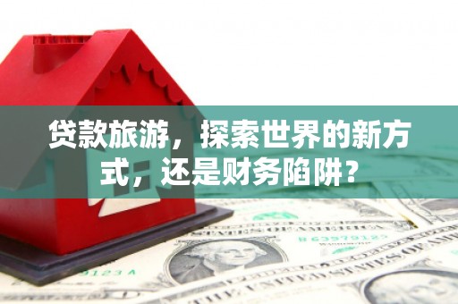 界首贷款旅游，探索世界的新方式，还是财务陷阱？