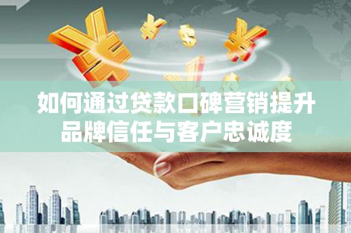 界首如何通过贷款口碑营销提升品牌信任与客户忠诚度